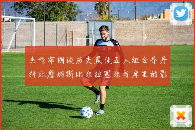 杰伦布朗谈历史最佳五人组合乔丹科比詹姆斯比尔拉塞尔与库里的影响力