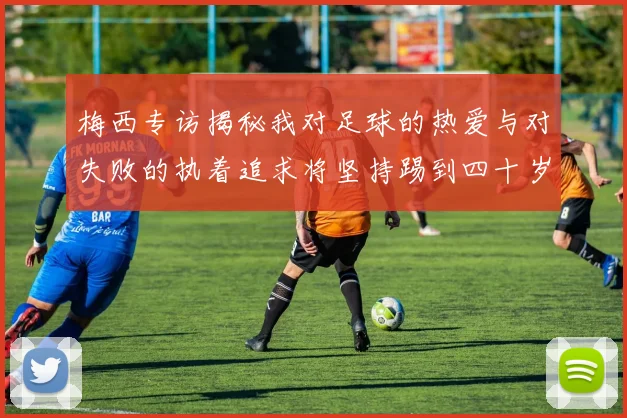 梅西专访揭秘我对足球的热爱与对失败的执着追求将坚持踢到四十岁