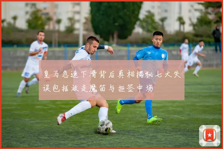 皇马急速下滑背后真相揭秘七大失误包括放走魔笛与拒签中场