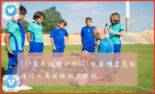 U19国足战胜沙特U21张家鸣虚晃制造对方乌龙球助力胜利
