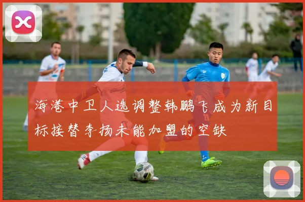 海港中卫人选调整韩鹏飞成为新目标接替李扬未能加盟的空缺