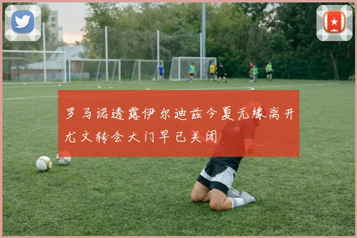 罗马诺透露伊尔迪兹今夏无缘离开尤文转会大门早已关闭