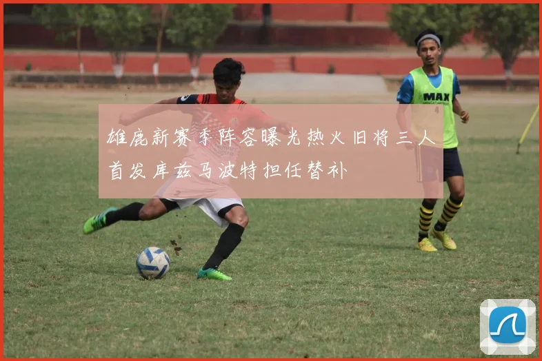 雄鹿新赛季阵容曝光热火旧将三人首发库兹马波特担任替补