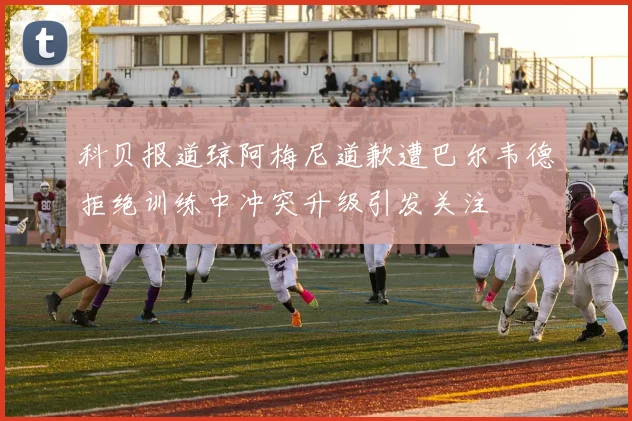 科贝报道琼阿梅尼道歉遭巴尔韦德拒绝训练中冲突升级引发关注