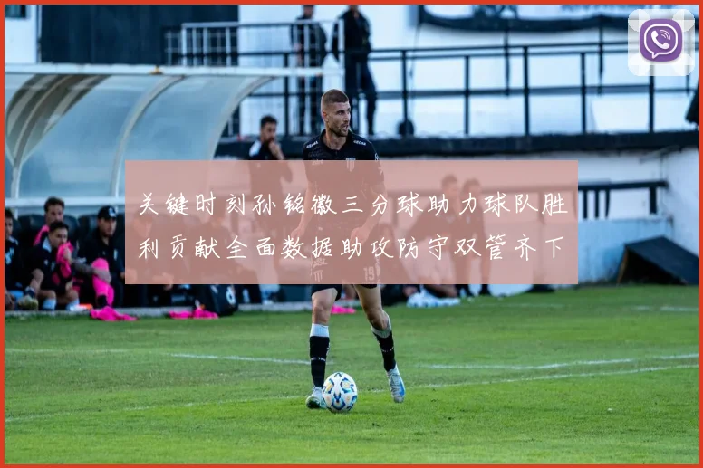 关键时刻孙铭徽三分球助力球队胜利贡献全面数据助攻防守双管齐下