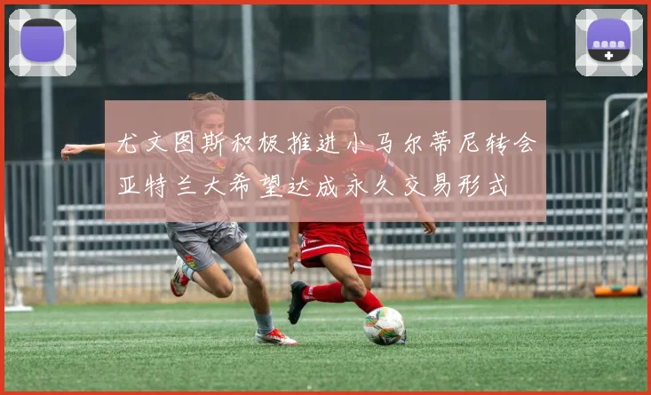 尤文图斯积极推进小马尔蒂尼转会亚特兰大希望达成永久交易形式