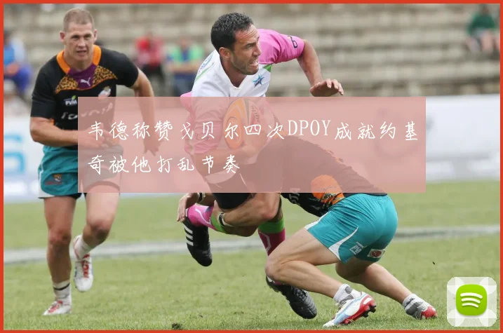 韦德称赞戈贝尔四次DPOY成就约基奇被他打乱节奏