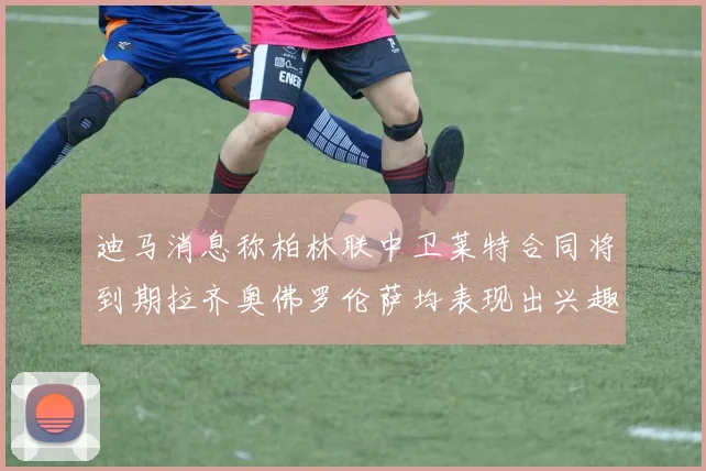 迪马消息称柏林联中卫莱特合同将到期拉齐奥佛罗伦萨均表现出兴趣