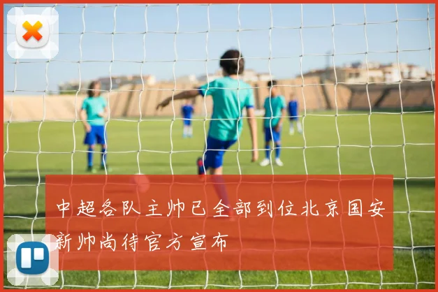 中超各队主帅已全部到位北京国安新帅尚待官方宣布
