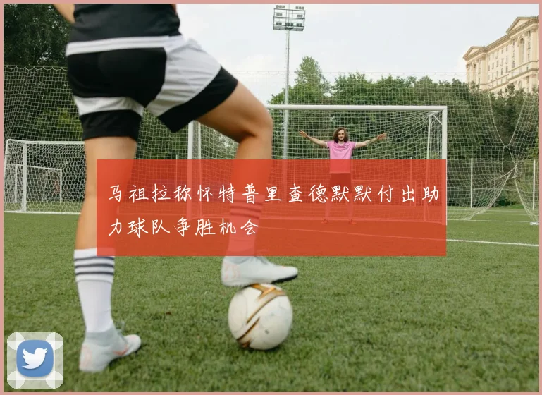 马祖拉称怀特普里查德默默付出助力球队争胜机会
