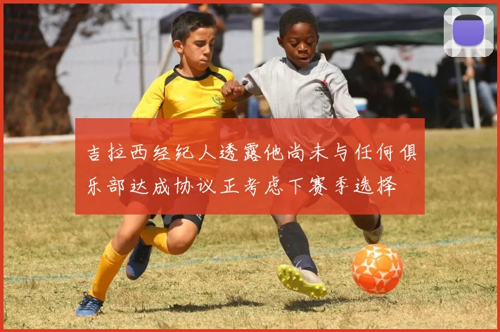 吉拉西经纪人透露他尚未与任何俱乐部达成协议正考虑下赛季选择